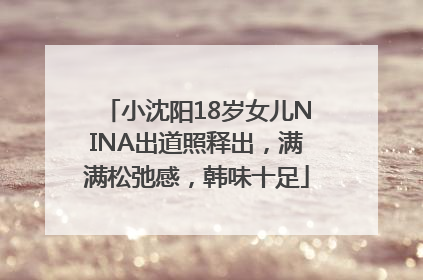 小沈阳18岁女儿NINA出道照释出，满满松弛感，韩味十足