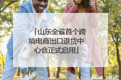 山东全省首个跨境电商出口退货中心仓正式启用