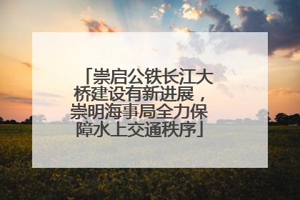 崇启公铁长江大桥建设有新进展，崇明海事局全力保障水上交通秩序