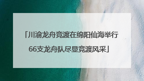 川渝龙舟竞渡在绵阳仙海举行 66支龙舟队尽显竞渡风采