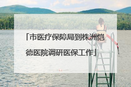 市医疗保障局到株洲恺德医院调研医保工作