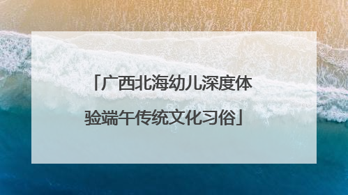 广西北海幼儿深度体验端午传统文化习俗