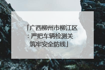 广西柳州市柳江区：严把车辆检测关 筑牢安全防线