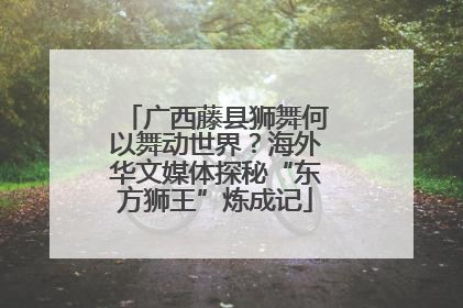 广西藤县狮舞何以舞动世界？海外华文媒体探秘“东方狮王”炼成记