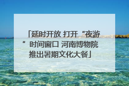 延时开放 打开“夜游”时间窗口 河南博物院推出暑期文化大餐