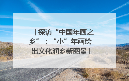 探访“中国年画之乡”：“小”年画绘出文化润乡新图景