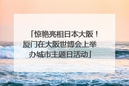 惊艳亮相日本大阪！厦门在大阪世博会上举办城市主题日活动