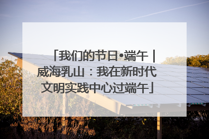 我们的节日•端午｜威海乳山：我在新时代文明实践中心过端午