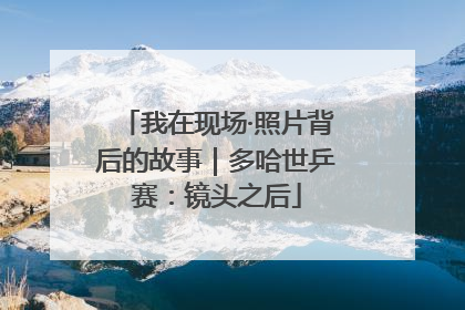 我在现场·照片背后的故事｜多哈世乒赛：镜头之后