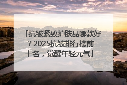 抗皱紧致护肤品哪款好？2025抗皱排行榜前十名，觉醒年轻元气