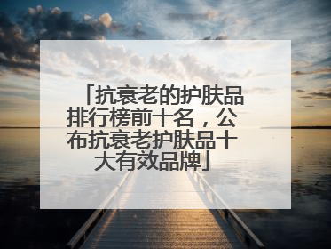 抗衰老的护肤品排行榜前十名，公布抗衰老护肤品十大有效品牌