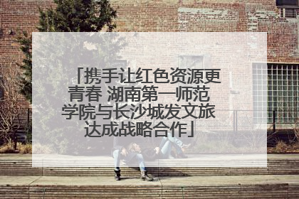 携手让红色资源更青春 湖南第一师范学院与长沙城发文旅达成战略合作