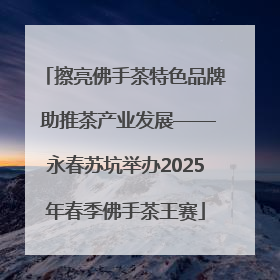 擦亮佛手茶特色品牌 助推茶产业发展——永春苏坑举办2025年春季佛手茶王赛