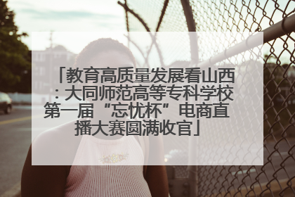 教育高质量发展看山西：大同师范高等专科学校第一届“忘忧杯”电商直播大赛圆满收官