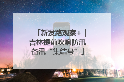 新发路观察+｜吉林提前吹响防汛备汛“集结号”
