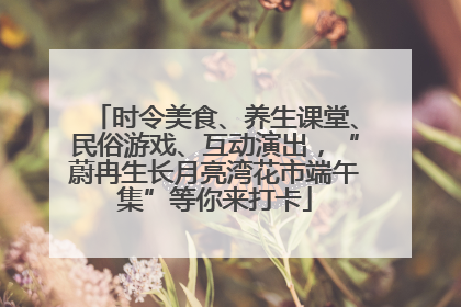时令美食、养生课堂、民俗游戏、互动演出，“蔚冉生长月亮湾花市端午集”等你来打卡