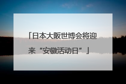 日本大阪世博会将迎来“安徽活动日”