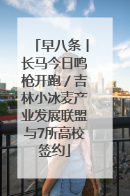 早八条丨长马今日鸣枪开跑／吉林小冰麦产业发展联盟与7所高校签约