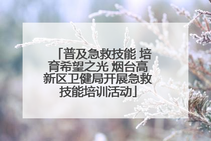 普及急救技能 培育希望之光 烟台高新区卫健局开展急救技能培训活动