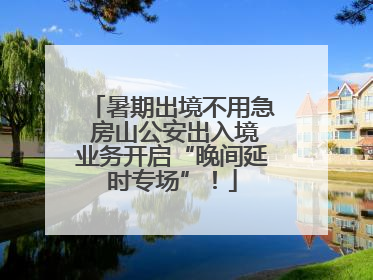 暑期出境不用急 房山公安出入境业务开启“晚间延时专场”！