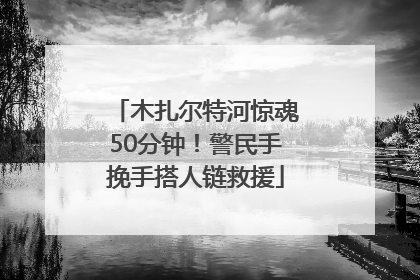 木扎尔特河惊魂50分钟！警民手挽手搭人链救援