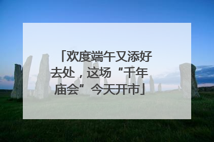 欢度端午又添好去处，这场“千年庙会”今天开市