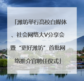 潍坊举行高校自媒体、社会网络大V分享会暨“更好潍坊”首批网络推介官聘任仪式