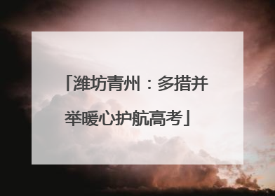 潍坊青州：多措并举暖心护航高考