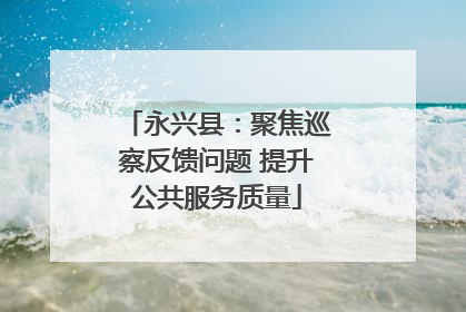 永兴县：聚焦巡察反馈问题 提升公共服务质量