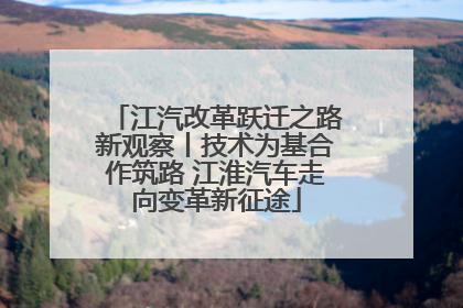 江汽改革跃迁之路新观察丨技术为基合作筑路 江淮汽车走向变革新征途