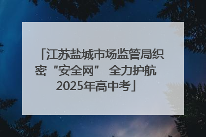 江苏盐城市场监管局织密“安全网” 全力护航2025年高中考