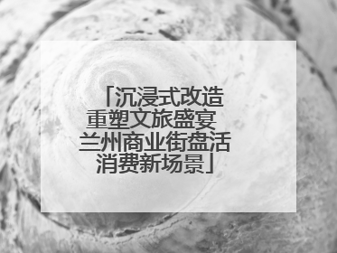 沉浸式改造 重塑文旅盛宴 兰州商业街盘活消费新场景