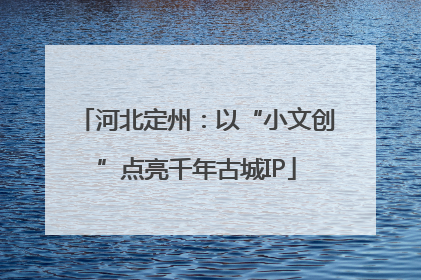 河北定州：以“小文创”点亮千年古城IP