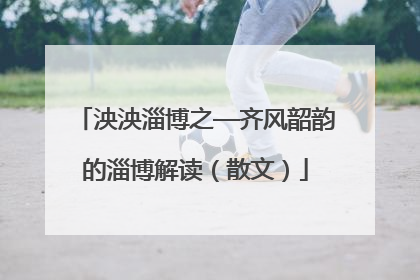 泱泱淄博之—齐风韶韵的淄博解读（散文）