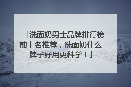 洗面奶男士品牌排行榜前十名推荐，洗面奶什么牌子好用更科学！