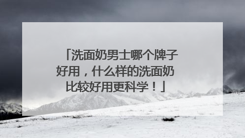 洗面奶男士哪个牌子好用，什么样的洗面奶比较好用更科学！