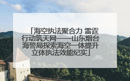 海空执法聚合力 雷霆行动筑天网——山东烟台海警局探索海空一体提升立体执法效能纪实