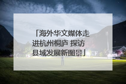 海外华文媒体走进杭州桐庐 探访县域发展新图景