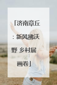 济南章丘：新风拂沃野 乡村展画卷