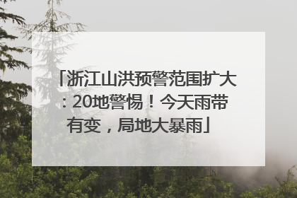 浙江山洪预警范围扩大：20地警惕！今天雨带有变，局地大暴雨