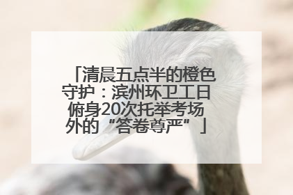 清晨五点半的橙色守护：滨州环卫工日俯身20次托举考场外的“答卷尊严”