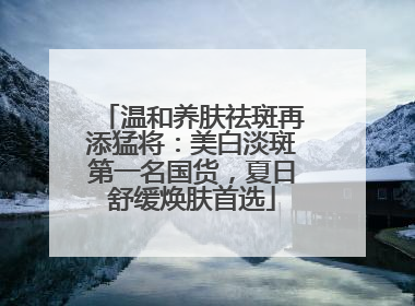 温和养肤祛斑再添猛将：美白淡斑第一名国货，夏日舒缓焕肤首选