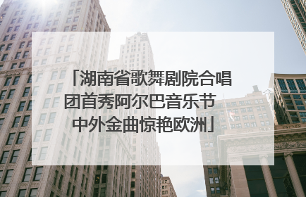 湖南省歌舞剧院合唱团首秀阿尔巴音乐节 中外金曲惊艳欧洲