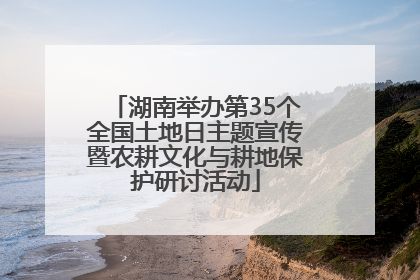 湖南举办第35个全国土地日主题宣传暨农耕文化与耕地保护研讨活动
