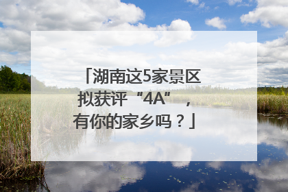 湖南这5家景区拟获评“4A”，有你的家乡吗？