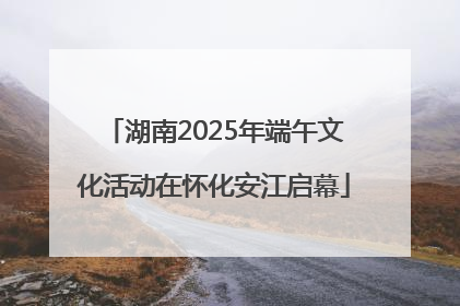 湖南2025年端午文化活动在怀化安江启幕