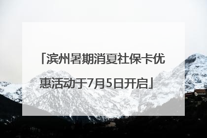 滨州暑期消夏社保卡优惠活动于7月5日开启