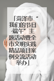 菏泽市“我们的节日·端午”主题活动暨全市文明实践精品项目案例交流活动举办