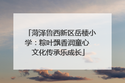 菏泽鲁西新区岳楼小学：粽叶飘香润童心 文化传承乐成长