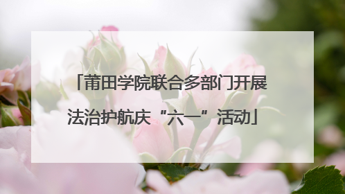 莆田学院联合多部门开展法治护航庆“六一”活动